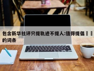 包含新华社评只提轨迹不提人:值得提倡㊙️的词条